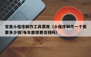 邵阳甘肃小程序制作工具费用（小程序制作一个需要多少钱!每年都需要交钱吗）