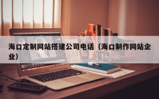 邵阳海口定制网站搭建公司电话（海口制作网站企业）