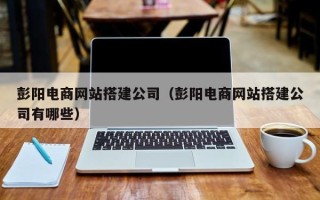 邵阳彭阳电商网站搭建公司（彭阳电商网站搭建公司有哪些）