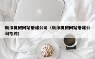 邵阳鹰潭机械网站搭建公司（鹰潭机械网站搭建公司招聘）
