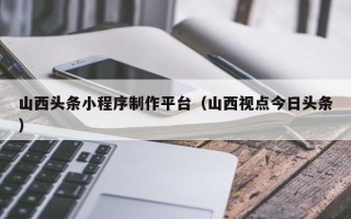 邵阳山西头条小程序制作平台（山西视点今日头条）